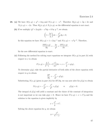 Exercises 2.4
29. (a) We have M(x, y) = y2
+ 2xy and N(x, y) = −x2
. Therefore My(x, y) = 2y + 2x and
Nx(x, y) = −2x. Thus My(x, y) = Nx(x, y), so the diﬀerential equation is not exact.
(b) If we multiply (y2
+ 2xy)dx − x2
dy = 0 by y−2
, we obtain
1 +
2x
y
dx −
x2
y2
dy = 0.
In this equation we have M(x, y) = 1 + 2xy−1
and N(x, y) = −x2
y−2
. Therefore,
∂M(x, y)
∂y
= −
2x
y2
=
∂N(x, y)
∂x
.
So the new diﬀerential equation is exact.
(c) Following the method for solving exact equations we integrate M(x, y) in part (b) with
respect to x to obtain
F(x, y) = 1 + 2
x
y
dx = x +
x2
y
+ g(y) .
To determine g(y), take the partial derivative of both sides of the above equation with
respect to y to obtain
∂F
∂y
= −
x2
y2
+ g (y) .
Substituting N(x, y) (given in part (b)) for ∂F/∂y, we can now solve for g (y) to obtain
N(x, y) = −
x2
y2
= −
x2
y2
+ g (y) ⇒ g (y) = 0 .
The integral of g (y) will yield a constant and the choice of the constant of integration
is not important so we can take g(y) = 0. Hence we have F(x, y) = x + x2
/y and the
solution to the equation is given implicitly by
x +
x2
y
= C .
Solving the above equation for y, we obtain
y =
x2
C − x
.
67
 