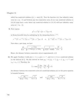Chapter 11
which has nontrivial solution φ(x) = sin(x/2). Now the function φ(x) has inﬁnitely many
zeros in (−∞, −1) and between any two consecutive zeros of φ(x) any nontrivial solution to
(11.14) must have a zero; hence any nontrivial solution to (11.14) will have inﬁnitely many
zeros in (−∞, −1).
9. First express
y + x−2
y + 4 − e−x
y = 0,
in Strum-Liouville form by multiplying by the integrating factor e−1/x
:
e−1/x
y + e−1/x
x−2
y + e−1/x
4 − e−x
y = 0 ⇒ e−1/x
y + e−1/x
4 − e−x
y = 0.
Now when x gets large, we have
p
q
≈
e−1/large
e−1/large (4 − e−large)
≈
1
(1)(4 − small)
≈
1
4
=
1
2
.
Hence, the distance between consecutive zeros is approximately π/2.
11. We apply Corollary 5 with p(x) = 1 + x, q(x) = e−x
, and r(x) ≡ 1 to a nontrivial solution
on the interval [0, 5]. On this interval we have pM = 6, pm = 1, qM = 1, qm = e−5
, and
rM = rm = 1. Therefore, for
λ > max
−qM
rM
,
−qm
rm
, 0 = 0,
the distance between two consecutive zeros of a nontrivial solution φ(x) to the given equation
is bounded between
π
pm
qM + λrM
= π
1
1 + λ
and π
pM
qm + λrm
= π
6
e−5 + λ
.
706
 