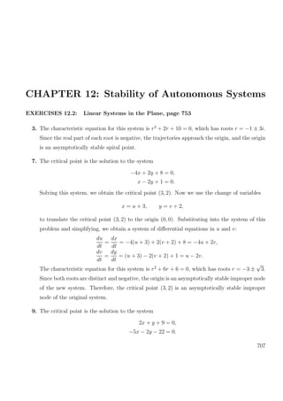 CHAPTER 12: Stability of Autonomous Systems
EXERCISES 12.2: Linear Systems in the Plane, page 753
3. The characteristic equation for this system is r2
+ 2r + 10 = 0, which has roots r = −1 ± 3i.
Since the real part of each root is negative, the trajectories approach the origin, and the origin
is an asymptotically stable spiral point.
7. The critical point is the solution to the system
−4x + 2y + 8 = 0,
x − 2y + 1 = 0.
Solving this system, we obtain the critical point (3, 2). Now we use the change of variables
x = u + 3, y = v + 2,
to translate the critical point (3, 2) to the origin (0, 0). Substituting into the system of this
problem and simplifying, we obtain a system of diﬀerential equations in u and v:
du
dt
=
dx
dt
= −4(u + 3) + 2(v + 2) + 8 = −4u + 2v,
dv
dt
=
dy
dt
= (u + 3) − 2(v + 2) + 1 = u − 2v.
The characteristic equation for this system is r2
+ 6r + 6 = 0, which has roots r = −3 ±
√
3.
Since both roots are distinct and negative, the origin is an asymptotically stable improper node
of the new system. Therefore, the critical point (3, 2) is an asymptotically stable improper
node of the original system.
9. The critical point is the solution to the system
2x + y + 9 = 0,
−5x − 2y − 22 = 0.
707
 