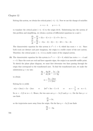 Chapter 12
Solving this system, we obtain the critical point (−4, −1). Now we use the change of variables
x = u − 4, y = v − 1,
to translate the critical point (−4, −1) to the origin (0, 0). Substituting into the system of
this problem and simplifying, we obtain a system of diﬀerential equations in u and v:
du
dt
=
dx
dt
= 2(u − 4) + (v − 1) + 9 = 2u + v,
dv
dt
=
dy
dt
= −5(u − 4) − 2(v − 1) − 22 = −5u − 2v.
The characteristic equation for this system is r2
+ 1 = 0, which has roots r = ±i. Since
both roots are distinct and pure imaginary, the origin is a stable center of the new system.
Therefore, the critical point (−4, −1) is a stable center of the original system.
15. The characteristic equation for this system is r2
+ r − 12 = 0, which has roots r = −4 and
r = 3. Since the roots are real and have opposite signs, the origin is an unstable saddle point.
To sketch the phase plane diagram, we must ﬁrst determine two lines passing through the
origin that correspond to the transformed axes. To ﬁnd the transformed axes, we make the
substitution y = mx into
dy
dx
=
dy/dt
dx/dt
=
5x − 2y
x + 2y
to obtain
m =
5x − 2mx
x + 2mx
.
Solving for m yields
m(x + 2mx) = 5x − 2mx ⇒ 2m2
+ 3m − 5 = 0 ⇒ m = −
5
2
or m = 1.
So m = −5/2 or m = 1. Hence, the two axes are y = −5x/2 and y = x. On the line y = x
one ﬁnds
dx
dt
= 3x,
so the trajectories move away from the origin. On the line y = −5x/2 one ﬁnds
dy
dt
= −4y,
708
 