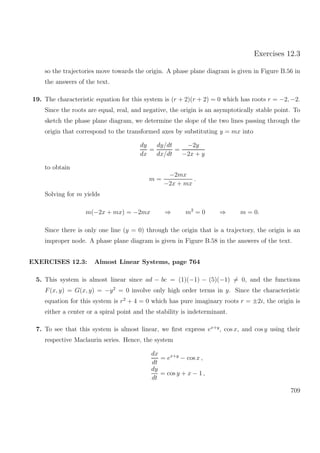 Exercises 12.3
so the trajectories move towards the origin. A phase plane diagram is given in Figure B.56 in
the answers of the text.
19. The characteristic equation for this system is (r + 2)(r + 2) = 0 which has roots r = −2, −2.
Since the roots are equal, real, and negative, the origin is an asymptotically stable point. To
sketch the phase plane diagram, we determine the slope of the two lines passing through the
origin that correspond to the transformed axes by substituting y = mx into
dy
dx
=
dy/dt
dx/dt
=
−2y
−2x + y
to obtain
m =
−2mx
−2x + mx
.
Solving for m yields
m(−2x + mx) = −2mx ⇒ m2
= 0 ⇒ m = 0.
Since there is only one line (y = 0) through the origin that is a trajectory, the origin is an
improper node. A phase plane diagram is given in Figure B.58 in the answers of the text.
EXERCISES 12.3: Almost Linear Systems, page 764
5. This system is almost linear since ad − bc = (1)(−1) − (5)(−1) = 0, and the functions
F(x, y) = G(x, y) = −y2
= 0 involve only high order terms in y. Since the characteristic
equation for this system is r2
+ 4 = 0 which has pure imaginary roots r = ±2i, the origin is
either a center or a spiral point and the stability is indeterminant.
7. To see that this system is almost linear, we ﬁrst express ex+y
, cos x, and cos y using their
respective Maclaurin series. Hence, the system
dx
dt
= ex+y
− cos x ,
dy
dt
= cos y + x − 1 ,
709
 