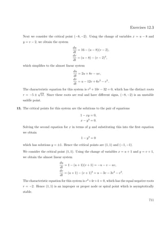 Exercises 12.3
Next we consider the critical point (−8, −2). Using the change of variables x = u − 8 and
y = v − 2, we obtain the system
du
dt
= 16 − (u − 8)(v − 2),
dv
dt
= (u − 8) − (v − 2)3
,
which simpliﬁes to the almost linear system
du
dt
= 2u + 8v − uv,
dv
dt
= u − 12v + 6v2
− v3
.
The characteristic equation for this system is r2
+ 10r − 32 = 0, which has the distinct roots
r = −5 ±
√
57. Since these roots are real and have diﬀerent signs, (−8, −2) is an unstable
saddle point.
13. The critical points for this system are the solutions to the pair of equations
1 − xy = 0,
x − y3
= 0.
Solving the second equation for x in terms of y and substituting this into the ﬁrst equation
we obtain
1 − y4
= 0
which has solutions y = ±1. Hence the critical points are (1, 1) and (−1, −1).
We consider the critical point (1, 1). Using the change of variables x = u + 1 and y = v + 1,
we obtain the almost linear system
du
dt
= 1 − (u + 1)(v + 1) = −u − v − uv,
dv
dt
= (u + 1) − (v + 1)3
= u − 3v − 3v2
− v3
.
The characteristic equation for this system is r2
+4r+4 = 0, which has the equal negative roots
r = −2. Hence (1, 1) is an improper or proper node or spiral point which is asymptotically
stable.
711
 