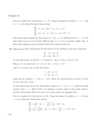 Chapter 12
Next we consider the critical point (−1, −1). Using the change of variables x = u − 1 and
y = v − 1, we obtain the almost linear system
du
dt
= 1 − (u − 1)(v − 1) = u + v − uv,
dv
dt
= (u − 1) − (v − 1)3
= u − 3v + 3v2
− v3
.
The characteristic equation for this system is r2
+ 2r − 4 = 0, which has roots r = −1 ±
√
5.
Since these roots are real and have diﬀerent signs, (−1, −1) is an unstable saddle point. A
phase plane diagram is given in Figure B.59 in the answers of the text.
21. Case 1: h = 0. The critical points for this system are the solutions to the pair of equations
x(1 − 4x − y) = 0,
y(1 − 2y − 5x) = 0.
To solve this system, we ﬁrst let x = 0, then y(1 − 2y) = 0. So y = 0 or y = 1/2.
When y = 0, we must have x(1 − 4x) = 0. So x = 0 or x = 1/4.
And if x = 0 and y = 0, we have the system
1 − 4x − y = 0,
1 − 2y − 5x = 0,
which has the solution x = 1/3, y = −1/3. Hence the critical points are (0, 0), (0, 1/2),
(1/4, 0), and (1/3, −1/3).
At the critical point (0, 0), the characteristic equation is r2
− 2r + 1 = 0, which has equal
positive roots r = 1. Hence (0, 0) is an improper or proper node or spiral point which is
unstable. From Figure B.61 in the text, we see that (0, 0) is an improper node.
Next we consider the critical point (0, 1/2). Using the change of variables y = v + 1/2 and
x = u, we obtain the almost linear system
du
dt
= u 1 − 4u − v −
1
2
=
1
2
u − 4u2
− uv,
dv
dt
= v +
1
2
(1 − 2v − 1 − 5u) = −
5
2
u − v − 2v2
− 5uv.
712
 