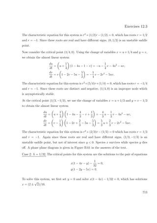 Exercises 12.3
The characteristic equation for this system is r2
+(1/2)r −(1/2) = 0, which has roots r = 1/2
and r = −1. Since these roots are real and have diﬀerent signs, (0, 1/2) is an unstable saddle
point.
Now consider the critical point (1/4, 0). Using the change of variables x = u + 1/4 and y = v,
we obtain the almost linear system
du
dt
= u +
1
4
(1 − 4u − 1 − v) = −u −
1
4
v − 4u2
− uv,
dv
dt
= v 1 − 2v − 5u −
5
2
= −
1
4
v − 2v2
− 5uv.
The characteristic equation for this system is r2
+(5/4)r+(1/4) = 0, which has roots r = −1/4
and r = −1. Since these roots are distinct and negative, (1/4, 0) is an improper node which
is asymptotically stable.
At the critical point (1/3, −1/3), we use the change of variables x = u + 1/3 and y = v − 1/3
to obtain the almost linear system
du
dt
= u +
1
3
1 − 4u −
4
3
− v +
1
3
= −
4
3
u −
1
3
v − 4u2
− uv,
dv
dt
= v −
1
3
1 − 2v +
2
3
− 5u −
5
3
=
5
3
u +
2
3
v − 2v2
− 5uv.
The characteristic equation for this system is r2
+ (2/3)r − (1/3) = 0 which has roots r = 1/3
and r = −1. Again since these roots are real and have diﬀerent signs, (1/3, −1/3) is an
unstable saddle point, but not of interest since y < 0. Species x survives while species y dies
oﬀ. A phase plane diagram is given in Figure B.61 in the answers of the text.
Case 2: h = 1/32. The critical points for this system are the solutions to the pair of equations
x(1 − 4x − y) −
1
32
= 0,
y(1 − 2y − 5x) = 0.
To solve this system, we ﬁrst set y = 0 and solve x(1 − 4x) − 1/32 = 0, which has solutions
x = (2 ±
√
2)/16.
713
 
