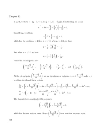 Chapter 12
If y = 0, we have 1 − 2y − 5x = 0. So y = (1/2) − (5/2)x. Substituting, we obtain
x 1 − 4x −
1
2
−
5
2
x −
1
32
= 0.
Simplifying, we obtain
−
3
2
x2
+
1
2
x −
1
32
= 0,
which has the solution x = 1/4 or x = 1/12. When x = 1/4, we have
y =
1
2
−
5
2
1
4
= −
1
8
.
And when x = 1/12, we have
y =
1
2
−
5
2
1
12
=
7
24
.
Hence the critical points are
2 −
√
2
16
, 0 ,
2 +
√
2
16
, 0 ,
1
4
, −
1
8
, and
1
12
,
7
24
.
At the critical point
2 −
√
2
16
, 0 , we use the change of variables x = u +
2 −
√
2
16
and y = v
to obtain the almost linear system
du
dt
= u +
2 −
√
2
16
1 − 4u −
2 −
√
2
4
− v −
1
32
=
√
2
2
u −
2 −
√
2
16
v − 4u2
− uv,
dv
dt
= v 1 − 2v − 5u −
10 − 5
√
2
16
=
6 + 5
√
2
16
v − 2v2
− 5uv.
The characteristic equation for this system is
r −
√
2
2
r −
6 + 5
√
2
16
= 0,
which has distinct positive roots. Hence
2 −
√
2
16
, 0 is an unstable improper node.
714
 