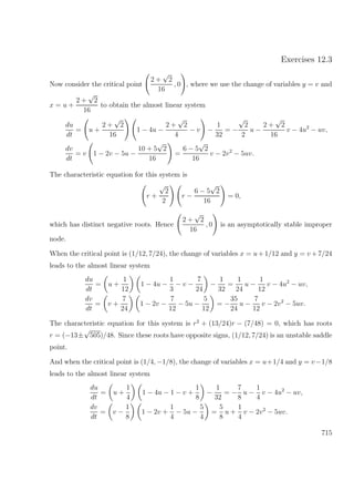 Exercises 12.3
Now consider the critical point
2 +
√
2
16
, 0 , where we use the change of variables y = v and
x = u +
2 +
√
2
16
to obtain the almost linear system
du
dt
= u +
2 +
√
2
16
1 − 4u −
2 +
√
2
4
− v −
1
32
= −
√
2
2
u −
2 +
√
2
16
v − 4u2
− uv,
dv
dt
= v 1 − 2v − 5u −
10 + 5
√
2
16
=
6 − 5
√
2
16
v − 2v2
− 5uv.
The characteristic equation for this system is
r +
√
2
2
r −
6 − 5
√
2
16
= 0,
which has distinct negative roots. Hence
2 +
√
2
16
, 0 is an asymptotically stable improper
node.
When the critical point is (1/12, 7/24), the change of variables x = u+1/12 and y = v +7/24
leads to the almost linear system
du
dt
= u +
1
12
1 − 4u −
1
3
− v −
7
24
−
1
32
=
1
24
u −
1
12
v − 4u2
− uv,
dv
dt
= v +
7
24
1 − 2v −
7
12
− 5u −
5
12
= −
35
24
u −
7
12
v − 2v2
− 5uv.
The characteristic equation for this system is r2
+ (13/24)r − (7/48) = 0, which has roots
r = (−13±
√
505)/48. Since these roots have opposite signs, (1/12, 7/24) is an unstable saddle
point.
And when the critical point is (1/4, −1/8), the change of variables x = u+1/4 and y = v−1/8
leads to the almost linear system
du
dt
= u +
1
4
1 − 4u − 1 − v +
1
8
−
1
32
= −
7
8
u −
1
4
v − 4u2
− uv,
dv
dt
= v −
1
8
1 − 2v +
1
4
− 5u −
5
4
=
5
8
u +
1
4
v − 2v2
− 5uv.
715
 