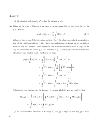 Chapter 2
(d) By dividing both sides by y2
we lost the solution y ≡ 0.
31. Following the proof of Theorem 2, we come to the expression (10) on page 63 of the text for
g (y), that is
g (y) = N(x, y) −
∂
∂y
x
x0
M(s, y) ds (2.15)
(where we have replaced the integration variable t by s). In other words, g(y) is an antideriva-
tive of the right-hand side in (2.15). Since an antiderivative is deﬁned up to an additive
constant and, in Theorem 2, such a constant can be chosen arbitrarily (that is, g(y) can be
any antiderivative), we choose g(y) that vanishes at y0. According to fundamental theorem
of calculus, this function can be written in the form
g(y) =
y
y0
g (t) dt =
y
y0

N(x, t) −
∂
∂t
x
x0
M(s, t) ds

 dt
=
y
y0
N(x, t) dt −
y
y0
∂
∂t


x
x0
M(s, t) ds

 dt
=
y
y0
N(x, t) dt −


x
x0
M(s, t) ds


t=y
t=y0
=
y
y0
N(x, t) dt −
x
x0
M(s, y) ds +
x
x0
M(s, y0) ds .
Substituting this function into the formula (9) on page 63 of the text, we conclude that
F(x, y) =
x
x0
M(t, y) dt +


y
y0
N(x, t) dt −
x
x0
M(s, y) ds +
x
x0
M(s, y0) ds


=
y
y0
N(x, t) dt +
x
x0
M(s, y0) ds .
(a) In the diﬀerential form used in Example 1, M(x, y) = 2xy2
+ 1 and N(x, y) = 2x2
y.
68
 