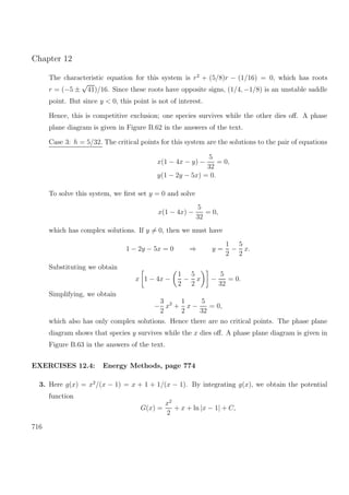 Chapter 12
The characteristic equation for this system is r2
+ (5/8)r − (1/16) = 0, which has roots
r = (−5 ±
√
41)/16. Since these roots have opposite signs, (1/4, −1/8) is an unstable saddle
point. But since y < 0, this point is not of interest.
Hence, this is competitive exclusion; one species survives while the other dies oﬀ. A phase
plane diagram is given in Figure B.62 in the answers of the text.
Case 3: h = 5/32. The critical points for this system are the solutions to the pair of equations
x(1 − 4x − y) −
5
32
= 0,
y(1 − 2y − 5x) = 0.
To solve this system, we ﬁrst set y = 0 and solve
x(1 − 4x) −
5
32
= 0,
which has complex solutions. If y = 0, then we must have
1 − 2y − 5x = 0 ⇒ y =
1
2
−
5
2
x.
Substituting we obtain
x 1 − 4x −
1
2
−
5
2
x −
5
32
= 0.
Simplifying, we obtain
−
3
2
x2
+
1
2
x −
5
32
= 0,
which also has only complex solutions. Hence there are no critical points. The phase plane
diagram shows that species y survives while the x dies oﬀ. A phase plane diagram is given in
Figure B.63 in the answers of the text.
EXERCISES 12.4: Energy Methods, page 774
3. Here g(x) = x2
/(x − 1) = x + 1 + 1/(x − 1). By integrating g(x), we obtain the potential
function
G(x) =
x2
2
+ x + ln |x − 1| + C,
716
 