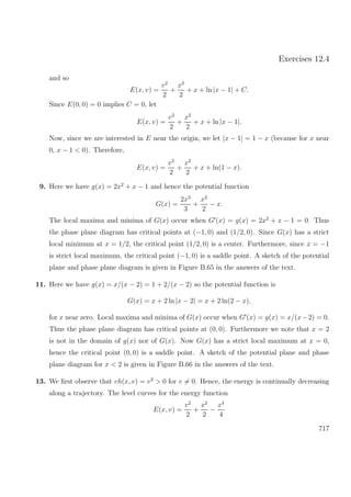 Exercises 12.4
and so
E(x, v) =
v2
2
+
x2
2
+ x + ln |x − 1| + C.
Since E(0, 0) = 0 implies C = 0, let
E(x, v) =
v2
2
+
x2
2
+ x + ln |x − 1|.
Now, since we are interested in E near the origin, we let |x − 1| = 1 − x (because for x near
0, x − 1 < 0). Therefore,
E(x, v) =
v2
2
+
x2
2
+ x + ln(1 − x).
9. Here we have g(x) = 2x2
+ x − 1 and hence the potential function
G(x) =
2x3
3
+
x2
2
− x.
The local maxima and minima of G(x) occur when G (x) = g(x) = 2x2
+ x − 1 = 0. Thus
the phase plane diagram has critical points at (−1, 0) and (1/2, 0). Since G(x) has a strict
local minimum at x = 1/2, the critical point (1/2, 0) is a center. Furthermore, since x = −1
is strict local maximum, the critical point (−1, 0) is a saddle point. A sketch of the potential
plane and phase plane diagram is given in Figure B.65 in the answers of the text.
11. Here we have g(x) = x/(x − 2) = 1 + 2/(x − 2) so the potential function is
G(x) = x + 2 ln |x − 2| = x + 2 ln(2 − x),
for x near zero. Local maxima and minima of G(x) occur when G (x) = g(x) = x/(x−2) = 0.
Thus the phase plane diagram has critical points at (0, 0). Furthermore we note that x = 2
is not in the domain of g(x) nor of G(x). Now G(x) has a strict local maximum at x = 0,
hence the critical point (0, 0) is a saddle point. A sketch of the potential plane and phase
plane diagram for x < 2 is given in Figure B.66 in the answers of the text.
13. We ﬁrst observe that vh(x, v) = v2
> 0 for v = 0. Hence, the energy is continually decreasing
along a trajectory. The level curves for the energy function
E(x, v) =
v2
2
+
x2
2
−
x4
4
717
 
