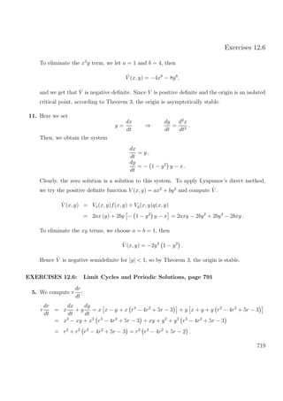 Exercises 12.6
To eliminate the x3
y term, we let a = 1 and b = 4, then
˙V (x, y) = −4x6
− 8y6
,
and we get that ˙V is negative deﬁnite. Since V is positive deﬁnite and the origin is an isolated
critical point, according to Theorem 3, the origin is asymptotically stable.
11. Here we set
y =
dx
dt
⇒
dy
dt
=
d2
x
dt2
.
Then, we obtain the system
dx
dt
= y ,
dy
dt
= − 1 − y2
y − x .
Clearly, the zero solution is a solution to this system. To apply Lyapunov’s direct method,
we try the positive deﬁnite function V (x, y) = ax2
+ by2
and compute ˙V .
˙V (x, y) = Vx(x, y)f(x, y) + Vy(x, y)g(x, y)
= 2ax (y) + 2by − 1 − y2
y − x = 2axy − 2by2
+ 2by4
− 2bxy .
To eliminate the xy terms, we choose a = b = 1, then
˙V (x, y) = −2y2
1 − y2
.
Hence ˙V is negative semideﬁnite for |y| < 1, so by Theorem 3, the origin is stable.
EXERCISES 12.6: Limit Cycles and Periodic Solutions, page 791
5. We compute r
dr
dt
:
r
dr
dt
= x
dx
dt
+ y
dy
dt
= x x − y + x r3
− 4r2
+ 5r − 3 + y x + y + y r3
− 4r2
+ 5r − 3
= x2
− xy + x2
r3
− 4r2
+ 5r − 3 + xy + y2
+ y2
r3
− 4r2
+ 5r − 3
= r2
+ r2
r3
− 4r2
+ 5r − 3 = r2
r3
− 4r2
+ 5r − 2 .
719
 