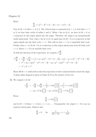 Chapter 12
Hence
dr
dt
= r r3
− 4r2
+ 5r − 2 = r(r − 1)2
(r − 2).
Now dr/dt = 0 when r = 0, 1, 2. The critical point is represented by r = 0, and when r = 1
or 2, we have limit cycles of radius 1 and 2. When r lies in (0, 1), we have dr/dt < 0, so
a trajectory in this region spirals into the origin. Therefore, the origin is an asymptotically
stable spiral point. Now, when r lies in (1, 2), we again have dr/dt < 0, so a trajectory in this
region spirals into the limit cycle r = 1. This tells us that r = 1 is a semistable limit cycle.
Finally, when r > 2, dr/dt > 0, so a trajectory in this region spirals away from the limit cycle
r = 2. Hence, r = 2 is an unstable limit cycle.
To ﬁnd the direction of the trajectories, we compute r2 dθ
dt
.
r2 dθ
dt
= x
dy
dt
− y
dx
dt
= x x + y + y r3
− 4r2
+ 5r − 3 − y x − y + x r3
− 4r2
+ 5r − 3
= x2
+ xy + xy r3
− 4r2
+ 5r − 3 − xy + y2
− xy r3
− 4r2
+ 5r − 3
= x2
+ y2
= r2
.
Hence dθ/dt = 1, which tells us that the trajectories revolve counterclockwise about the origin.
A phase plane diagram is given in Figure B.74 in the answers of the text.
11. We compute r dr/dt:
r
dr
dt
= x
dx
dt
+ y
dy
dt
= x y + x sin
1
r
+ y −x + y sin
1
r
= xy + x2
sin
1
r
− xy + y2
sin
1
r
= r2
sin
1
r
.
Hence,
dr
dt
= r sin
1
r
,
and dr/dt = 0 when r = 1/(nπ), n = 1, 2, . . .. Consequently, the origin (r = 0) is not an
isolated critical point. Observe that
dr
dt
> 0 for
1
(2n + 1)π
< r <
1
2nπ
,
720
 