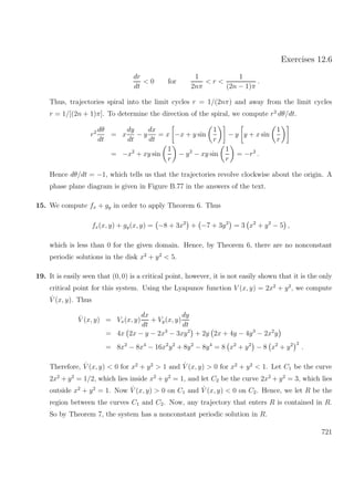 Exercises 12.6
dr
dt
< 0 for
1
2nπ
< r <
1
(2n − 1)π
.
Thus, trajectories spiral into the limit cycles r = 1/(2nπ) and away from the limit cycles
r = 1/[(2n + 1)π]. To determine the direction of the spiral, we compute r2
dθ/dt.
r2 dθ
dt
= x
dy
dt
− y
dx
dt
= x −x + y sin
1
r
− y y + x sin
1
r
= −x2
+ xy sin
1
r
− y2
− xy sin
1
r
= −r2
.
Hence dθ/dt = −1, which tells us that the trajectories revolve clockwise about the origin. A
phase plane diagram is given in Figure B.77 in the answers of the text.
15. We compute fx + gy in order to apply Theorem 6. Thus
fx(x, y) + gy(x, y) = −8 + 3x2
+ −7 + 3y2
= 3 x2
+ y2
− 5 ,
which is less than 0 for the given domain. Hence, by Theorem 6, there are no nonconstant
periodic solutions in the disk x2
+ y2
< 5.
19. It is easily seen that (0, 0) is a critical point, however, it is not easily shown that it is the only
critical point for this system. Using the Lyapunov function V (x, y) = 2x2
+ y2
, we compute
˙V (x, y). Thus
˙V (x, y) = Vx(x, y)
dx
dt
+ Vy(x, y)
dy
dt
= 4x 2x − y − 2x3
− 3xy2
+ 2y 2x + 4y − 4y3
− 2x2
y
= 8x2
− 8x4
− 16x2
y2
+ 8y2
− 8y4
= 8 x2
+ y2
− 8 x2
+ y2 2
.
Therefore, ˙V (x, y) < 0 for x2
+ y2
> 1 and ˙V (x, y) > 0 for x2
+ y2
< 1. Let C1 be the curve
2x2
+ y2
= 1/2, which lies inside x2
+ y2
= 1, and let C2 be the curve 2x2
+ y2
= 3, which lies
outside x2
+ y2
= 1. Now ˙V (x, y) > 0 on C1 and ˙V (x, y) < 0 on C2. Hence, we let R be the
region between the curves C1 and C2. Now, any trajectory that enters R is contained in R.
So by Theorem 7, the system has a nonconstant periodic solution in R.
721
 