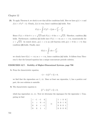 Chapter 12
25. To apply Theorem 8, we check to see that all ﬁve conditions hold. Here we have g(x) = x and
f(x) = x2
(x2
− 1). Clearly, f(x) is even, hence condition (a) holds. Now
F(x) =
x
0
s2
s2
− 1 ds =
x5
5
−
x3
3
.
Hence F(x) < 0 for 0 < x < 5/3 and F(x) > 0 for x > 5/3. Therefore, condition (b)
holds. Furthermore, condition (c) holds since F(x) → +∞ as x → +∞, monotonically for
x > 5/3. As stated above, g(x) = x is an odd function with g(x) > 0 for x > 0, thus
condition (d) holds. Finally, since
G(x) =
x
0
s ds =
x2
2
,
we clearly have G(x) → +∞ as x → +∞, hence condition (e) holds. It follows from Theo-
rem 8, that the Lienard equation has a unique nonconstant periodic solution.
EXERCISES 12.7: Stability of Higher-Dimensional Systems, page 798
5. From the characteristic equation
−(r − 1) r2
+ 1 = 0,
we ﬁnd that the eigenvalues are 1, ±i. Since at least one eigenvalue, 1, has a positive real
part, the zero solution is unstable.
9. The characteristic equation is
r2
+ 1 r2
+ 1 = 0,
which has eigenvalues ±i, ±i. Next we determine the eigenspace for the eigenvalue i. Com-
puting we ﬁnd
i −1 −1 0
1 i 0 −1
0 0 i −1
0 0 1 i
⇒
1 i 0 0
0 0 1 0
0 0 0 1
0 0 0 0
.
722
 