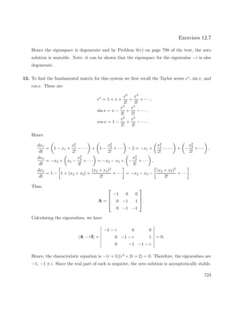 Exercises 12.7
Hence the eigenspace is degenerate and by Problem 8(c) on page 798 of the text, the zero
solution is unstable. Note: it can be shown that the eigenspace for the eigenvalue −i is also
degenerate.
13. To ﬁnd the fundamental matrix for this system we ﬁrst recall the Taylor series ex
, sin x, and
cos x. These are
ex
= 1 + x +
x2
2!
+
x3
3!
+ · · · ,
sin x = x −
x3
3!
+
x5
5!
− · · · ,
cos x = 1 −
x2
2!
+
x4
4!
− · · · .
Hence
dx1
dt
= 1 − x1 +
x2
1
2!
− · · · + 1 −
x2
2
2!
+ · · · − 2 = −x1 +
x2
1
2!
− · · · + −
x2
2
2!
+ · · · ,
dx2
dt
= −x2 + x3 −
x3
3
3!
+ · · · = −x2 − x3 + −
x3
3
3!
+ · · · ,
dx3
dt
= 1 − 1 + (x2 + x3) +
(x2 + x3)2
2!
+ · · · = −x2 − x3 −
(x2 + x3)2
2!
+ · · · .
Thus,
A =




−1 0 0
0 −1 1
0 −1 −1



 .
Calculating the eigenvalues, we have
|A − rI| =
−1 − r 0 0
0 −1 − r 1
0 −1 −1 − r
= 0.
Hence, the characteristic equation is −(r + 1)(r2
+ 2r + 2) = 0. Therefore, the eigenvalues are
−1, −1 ± i. Since the real part of each is negative, the zero solution is asymptotically stable.
723
 