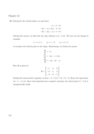 Chapter 12
15. Solving for the critical points, we must have
−x1 + 1 = 0,
−2x1 − x2 + 2x3 − 4 = 0,
−3x1 − 2x2 − x3 + 1 = 0.
Solving this system, we ﬁnd that the only solution is (1, −2, 2). We now use the change of
variables
x1 = u + 1, x2 = v − 2, x3 = w + 2
to translate the critical point to the origin. Substituting, we obtain the system
du
dt
= −u,
dv
dt
= −2u − v + 2w,
dw
dt
= −3u − 2v − w.
Here A is given by
A =




−1 0 0
−2 −1 2
−3 −2 −1



 .
Finding the characteristic equation, we have −(r + 1)(r2
+ 2r + 5) = 0. Hence the eigenvalues
are −1, −1 ± 2i. Since each eigenvalue has a negative real part, the critical point (1, −2, 2) is
asymptotically stable.
724
 