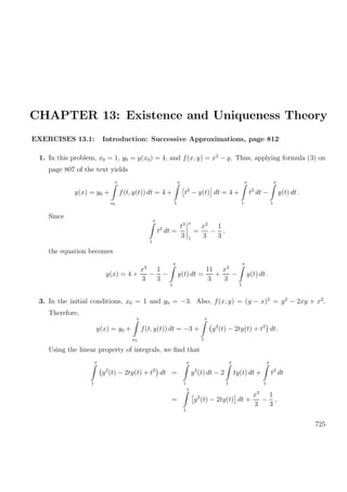 CHAPTER 13: Existence and Uniqueness Theory
EXERCISES 13.1: Introduction: Successive Approximations, page 812
1. In this problem, x0 = 1, y0 = y(x0) = 4, and f(x, y) = x2
− y. Thus, applying formula (3) on
page 807 of the text yields
y(x) = y0 +
x
x0
f(t, y(t)) dt = 4 +
x
1
t2
− y(t) dt = 4 +
x
1
t2
dt −
x
1
y(t) dt .
Since
x
1
t2
dt =
t3
3
x
1
=
x3
3
−
1
3
,
the equation becomes
y(x) = 4 +
x3
3
−
1
3
−
x
1
y(t) dt =
11
3
+
x3
3
−
x
1
y(t) dt .
3. In the initial conditions, x0 = 1 and y0 = −3. Also, f(x, y) = (y − x)2
= y2
− 2xy + x2
.
Therefore,
y(x) = y0 +
x
x0
f(t, y(t)) dt = −3 +
x
1
y2
(t) − 2ty(t) + t2
dt.
Using the linear property of integrals, we ﬁnd that
x
1
y2
(t) − 2ty(t) + t2
dt =
x
1
y2
(t) dt − 2
x
1
ty(t) dt +
x
1
t2
dt
=
x
1
y2
(t) − 2ty(t) dt +
x3
3
−
1
3
,
725
 
