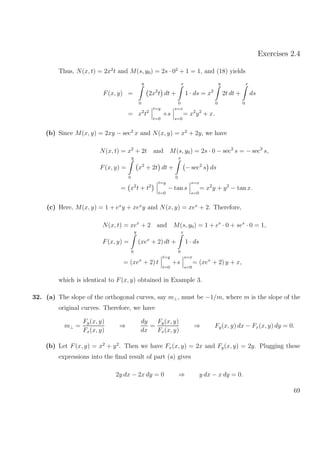Exercises 2.4
Thus, N(x, t) = 2x2
t and M(s, y0) = 2s · 02
+ 1 = 1, and (18) yields
F(x, y) =
y
0
2x2
t dt +
x
0
1 · ds = x2
y
0
2t dt +
x
0
ds
= x2
t2
t=y
t=0
+s
s=x
s=0
= x2
y2
+ x.
(b) Since M(x, y) = 2xy − sec2
x and N(x, y) = x2
+ 2y, we have
N(x, t) = x2
+ 2t and M(s, y0) = 2s · 0 − sec2
s = − sec2
s,
F(x, y) =
y
0
x2
+ 2t dt +
x
0
− sec2
s ds
= x2
t + t2
t=y
t=0
− tan s
s=x
s=0
= x2
y + y2
− tan x.
(c) Here, M(x, y) = 1 + ex
y + xex
y and N(x, y) = xex
+ 2. Therefore,
N(x, t) = xex
+ 2 and M(s, y0) = 1 + es
· 0 + ses
· 0 = 1,
F(x, y) =
y
0
(xex
+ 2) dt +
x
0
1 · ds
= (xex
+ 2) t
t=y
t=0
+s
s=x
s=0
= (xex
+ 2) y + x,
which is identical to F(x, y) obtained in Example 3.
32. (a) The slope of the orthogonal curves, say m⊥, must be −1/m, where m is the slope of the
original curves. Therefore, we have
m⊥ =
Fy(x, y)
Fx(x, y)
⇒
dy
dx
=
Fy(x, y)
Fx(x, y)
⇒ Fy(x, y) dx − Fx(x, y) dy = 0.
(b) Let F(x, y) = x2
+ y2
. Then we have Fx(x, y) = 2x and Fy(x, y) = 2y. Plugging these
expressions into the ﬁnal result of part (a) gives
2y dx − 2x dy = 0 ⇒ y dx − x dy = 0.
69
 