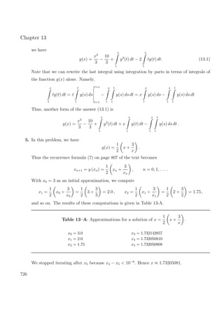 Chapter 13
we have
y(x) =
x3
3
−
10
3
+
x
1
y2
(t) dt − 2
x
1
ty(t) dt. (13.1)
Note that we can rewrite the last integral using integration by parts in terms of integrals of
the function y(x) alone. Namely,
x
1
ty(t) dt = t
t
1
y(s) ds
t=x
t=1
−
x
1
t
1
y(s) ds dt = x
x
1
y(s) ds −
x
1
t
1
y(s) ds dt
Thus, another form of the answer (13.1) is
y(x) =
x3
3
−
10
3
+
x
1
y2
(t) dt + x
x
1
y(t) dt −
x
1
t
1
y(s) ds dt .
5. In this problem, we have
g(x) =
1
2
x +
3
x
.
Thus the recurrence formula (7) on page 807 of the text becomes
xn+1 = g (xn) =
1
2
xn +
3
xn
, n = 0, 1, . . . .
With x0 = 3 as an initial approximation, we compute
x1 =
1
2
x0 +
3
x0
=
1
2
3 +
3
3
= 2.0 , x2 =
1
2
x1 +
3
x1
=
1
2
2 +
3
2
= 1.75 ,
and so on. The results of these computations is given in Table 13-A.
Table 13–A: Approximations for a solution of x =
1
2
x +
3
x
.
x0 = 3.0 x3 = 1.732142857
x1 = 2.0 x4 = 1.732050810
x2 = 1.75 x5 = 1.732050808
We stopped iterating after x5 because x4 − x5 < 10−8
. Hence x ≈ 1.73205081.
726
 