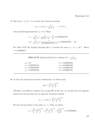 Exercises 13.1
7. Since g(x) = 1/ (x2
+ 4), we have the recurrence formula
xn+1 = g (xn) =
1
x2
n + 4
, n = 0, 1, . . .
with an initial approximation x0 = 0.5. Hence
x1 =
1
x2
0 + 4
=
1
(0.5)2 + 4
=
4
17
≈ 0.2352941176,
x2 =
1
x2
1 + 4
≈
1
(0.2352941176)2 + 4
≈ 0.2465870307 , etc.
See Table 13-B. We stopped iterating after x7 because the error x6 − x7 < 10−9
. Hence
x ≈ 0.24626617.
Table 13–B: Approximations for a solution of x =
1
x2 + 4
.
x0 = 0.5 x4 = 0.2462664586
x1 = 0.2352941176 x5 = 0.2462661636
x2 = 0.2465870307 x6 = 0.2462661724
x3 = 0.2462565820 x7 = 0.2462661721
9. To start the method of successive substitutions, we observe that
g(x) =
5 − x
3
1/4
.
Therefore, according to equation (7) on page 807 of the text, we can ﬁnd the next approxi-
mation from the previous one by using the recurrence relation
xn+1 = g (xn) =
5 − xn
3
1/4
.
We start the procedure at the point x0 = 1. Thus, we obtain
x1 =
5 − x0
3
1/4
=
5 − 1
3
1/4
=
4
3
1/4
≈ 1.074569932 ,
727
 