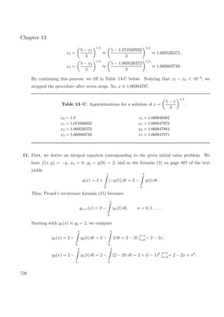 Chapter 13
x2 =
5 − x1
3
1/4
≈
5 − 1.074569932
3
1/4
≈ 1.069526372 ,
x3 =
5 − x2
3
1/4
≈
5 − 1.069526372
3
1/4
≈ 1.069869749 .
By continuing this process, we ﬁll in Table 13-C below. Noticing that x7 − x6 < 10−8
, we
stopped the procedure after seven steps. So, x ≈ 1.06984787.
Table 13–C: Approximations for a solution of x =
5 − x
3
1/4
.
x0 = 1.0 x4 = 1.069846382
x1 = 1.074569932 x5 = 1.069847972
x2 = 1.069526372 x6 = 1.069847864
x3 = 1.069869749 x7 = 1.069847871
11. First, we derive an integral equation corresponding to the given initial value problem. We
have f(x, y) = −y, x0 = 0, y0 = y(0) = 2, and so the formula (3) on page 807 of the text
yields
y(x) = 2 +
x
0
[−y(t)] dt = 2 −
x
0
y(t) dt .
Thus, Picard’s recurrence formula (15) becomes
yn+1(x) = 2 −
x
0
yn(t) dt, n = 0, 1, . . . .
Starting with y0(x) ≡ y0 = 2, we compute
y1(x) = 2 −
x
0
y0(t) dt = 2 −
x
0
2 dt = 2 − 2t
t=x
t=0
= 2 − 2x ,
y2(x) = 2 −
x
0
y1(t) dt = 2 −
x
0
(2 − 2t) dt = 2 + (t − 1)2 t=x
t=0
= 2 − 2x + x2
.
728
 
