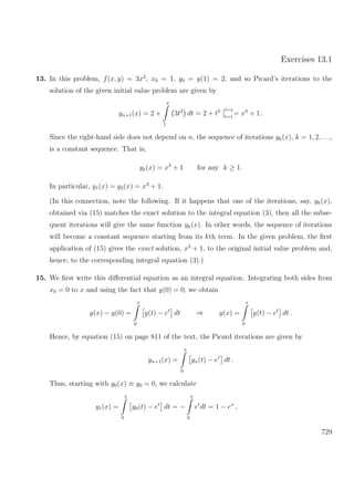 Exercises 13.1
13. In this problem, f(x, y) = 3x2
, x0 = 1, y0 = y(1) = 2, and so Picard’s iterations to the
solution of the given initial value problem are given by
yn+1(x) = 2 +
x
1
3t2
dt = 2 + t3 t=x
t=1
= x3
+ 1 .
Since the right-hand side does not depend on n, the sequence of iterations yk(x), k = 1, 2, . . .,
is a constant sequence. That is,
yk(x) = x3
+ 1 for any k ≥ 1.
In particular, y1(x) = y2(x) = x3
+ 1.
(In this connection, note the following. If it happens that one of the iterations, say, yk(x),
obtained via (15) matches the exact solution to the integral equation (3), then all the subse-
quent iterations will give the same function yk(x). In other words, the sequence of iterations
will become a constant sequence starting from its kth term. In the given problem, the ﬁrst
application of (15) gives the exact solution, x3
+ 1, to the original initial value problem and,
hence, to the corresponding integral equation (3).)
15. We ﬁrst write this diﬀerential equation as an integral equation. Integrating both sides from
x0 = 0 to x and using the fact that y(0) = 0, we obtain
y(x) − y(0) =
x
0
y(t) − et
dt ⇒ y(x) =
x
0
y(t) − et
dt .
Hence, by equation (15) on page 811 of the text, the Picard iterations are given by
yn+1(x) =
x
0
yn(t) − et
dt .
Thus, starting with y0(x) ≡ y0 = 0, we calculate
y1(x) =
x
0
y0(t) − et
dt = −
x
0
et
dt = 1 − ex
,
729
 
