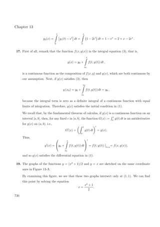 Chapter 13
y2(x) =
x
0
y1(t) − et
dt =
x
0
1 − 2et
dt = 1 − ex
= 2 + x − 2ex
.
17. First of all, remark that the function f(x, y(x)) in the integral equation (3), that is,
y(x) = y0 +
x
x0
f(t, y(t)) dt ,
is a continuous function as the composition of f(x, y) and y(x), which are both continuous by
our assumption. Next, if y(x) satisﬁes (3), then
y (x0) = y0 +
x0
x0
f(t, y(t)) dt = y0 ,
because the integral term is zero as a deﬁnite integral of a continuous function with equal
limits of integration. Therefore, y(x) satisﬁes the initial condition in (1).
We recall that, by the fundamental theorem of calculus, if g(x) is a continuous function on an
interval [a, b], then, for any ﬁxed c in [a, b], the function G(x) :=
x
a
g(t) dt is an antiderivative
for g(x) on (a, b), i.e.,
G (x) =
x
a
g(t) dt = g(x).
Thus,
y (x) =

y0 +
x
x0
f(t, y(t)) dt

 = f(t, y(t)) t=x
= f(x, y(x)),
and so y(x) satisﬁes the diﬀerential equation in (1).
19. The graphs of the functions y = (x2
+ 1)/2 and y = x are sketched on the same coordinate
axes in Figure 13-A.
By examining this ﬁgure, we see that these two graphs intersect only at (1, 1). We can ﬁnd
this point by solving the equation
x =
x2
+ 1
2
,
730
 