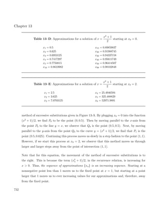 Chapter 13
Table 13–D: Approximations for a solution of x =
x2
+ 1
2
starting at x0 = 0.
x1 = 0.5 x15 = 0.89859837
x2 = 0.625 x20 = 0.91988745
x3 = 0.6953125 x30 = 0.94337158
x4 = 0.7417297 x40 = 0.95611749
x5 = 0.7750815 x50 = 0.96414507
x10 = 0.8610982 x99 = 0.98102848
Table 13–E: Approximations for a solution of x =
x2
+ 1
2
starting at x0 = 2.
x1 = 2.5 x4 = 25.4946594
x2 = 3.625 x5 = 325.488829
x3 = 7.0703125 x6 = 52971.9891
method of successive substitutions given in Figure 13-A. By plugging x0 = 0 into the function
(x2
+ 1)/2, we ﬁnd P0 to be the point (0, 0.5). Then by moving parallel to the x-axis from
the point P0 to the line y = x, we observe that Q0 is the point (0.5, 0.5). Next, by moving
parallel to the y-axis from the point Q0 to the curve y = (x2
+ 1)/2, we ﬁnd that P1 is the
point (0.5, 0.625). Continuing this process moves us slowly in a step fashion to the point (1, 1).
However, if we start this process at x0 = 2, we observe that this method moves us through
larger and larger steps away from the point of intersection (1, 1).
Note that for this equation, the movement of the method of successive substitutions is to
the right. This is because the term (x2
n + 1)/2, in the recurrence relation, is increasing for
x > 0. Thus, the sequence of approximations {xn} is an increasing sequence. Starting at a
nonnegative point less than 1 moves us to the ﬁxed point at x = 1, but starting at a point
larger that 1 moves us to ever increasing values for our approximations and, therefore, away
from the ﬁxed point.
732
 