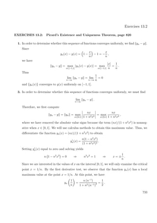 Exercises 13.2
EXERCISES 13.2: Picard’s Existence and Uniqueness Theorem, page 820
1. In order to determine whether this sequence of functions converges uniformly, we ﬁnd yn − y .
Since
yn(x) − y(x) = 1 −
x
n
− 1 = −
x
n
,
we have
yn − y = max
x∈[−1,1]
|yn(x) − y(x)| = max
x∈[−1,1]
|x|
n
=
1
n
.
Thus
lim
n→∞
yn − y = lim
n→∞
1
n
= 0
and {yn(x)} converges to y(x) uniformly on [−1, 1].
3. In order to determine whether this sequence of functions converges uniformly, we must ﬁnd
lim
n→∞
yn − y .
Therefore, we ﬁrst compute
yn − y = yn = max
x∈[0,1]
nx
1 + n2x2
= max
x∈[0,1]
nx
1 + n2x2
,
where we have removed the absolute value signs because the term (nx)/(1 + n2
x2
) is nonneg-
ative when x ∈ [0, 1]. We will use calculus methods to obtain this maximum value. Thus, we
diﬀerentiate the function yn(x) = (nx)/(1 + n2
x2
) to obtain
yn(x) =
n(1 − n2
x2
)
(1 + n2x2)2
.
Setting yn(x) equal to zero and solving yields
n 1 − n2
x2
= 0 ⇒ n2
x2
= 1 ⇒ x = ±
1
n
.
Since we are interested in the values of x on the interval [0, 1], we will only examine the critical
point x = 1/n. By the ﬁrst derivative test, we observe that the function yn(x) has a local
maximum value at the point x = 1/n. At this point, we have
yn
1
n
=
n (n−1
)
1 + n2 (n−1)2 =
1
2
.
733
 
