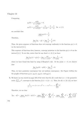 Chapter 13
Computing
yn(0) =
n(0)
1 + n2(0)2
= 0,
yn(1) =
n(1)
1 + n2(1)2
=
n
1 + n2
<
1
n
≤
1
2
for n ≥ 2,
we conclude that
max
x∈[0,1]
yn(x) =
1
2
.
Therefore,
lim
n→∞
yn − y = lim
n→∞
1
2
=
1
2
= 0.
Thus, the given sequence of functions does not converge uniformly to the function y(x) ≡ 0
on the interval [0, 1].
This sequence of functions does, however, converge pointwise to the function y(x) ≡ 0 on the
interval [0, 1]. To see this, notice that for any ﬁxed x ∈ (0, 1] we have
lim
n→∞
[yn(x) − y(x)] = lim
n→∞
nx
1 + n2x2
= lim
n→∞
1
2nx
= 0,
where we have found this limit by using L’Hospital’s rule. At the point x = 0, we observe
that
lim
n→∞
[yn(0) − y(0)] = lim
n→∞
0
1
= 0.
Thus, we have pointwise convergence but not uniform convergence. See Figure 13-B(a) for
the graphs of functions y1(x), y10(x), y30(x), and y90(x).
5. We know (as was stated on page 433 of the text) that for all x such that |x| < 1 the geometric
series, ∞
k=0 xk
, converges to the function f(x) = 1/(1−x). Thus, for all x ∈ [0, 1/2], we have
1
1 − x
== 1 + x + x2
+ · · · + xk
+ · · · =
∞
k=0
xk
.
Therefore, we see that
yn − y = max
x∈[0,1/2]
|yn(x) − y(x)| = max
x∈[0,1/2]
n
k=0
xk
−
∞
k=0
xk
= max
x∈[0,1/2]
∞
k=n+1
xk
=
∞
k=n+1
1
2
k
734
 