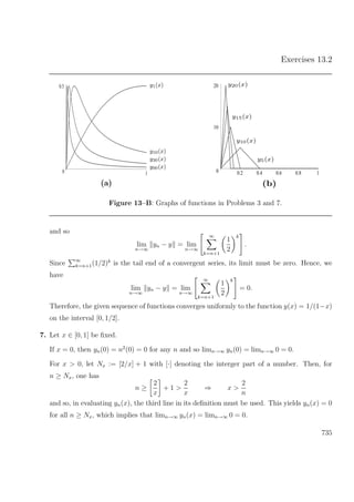 Exercises 13.2
0
0.5
1
y1(x)
y10(x)
y30(x)
y90(x)
(a)
0
10
20
0.2 0.4 0.6 0.8 1
y20(x)
y15(x)
y10(x)
y5(x)
(b)
Figure 13–B: Graphs of functions in Problems 3 and 7.
and so
lim
n→∞
yn − y = lim
n→∞
∞
k=n+1
1
2
k
.
Since ∞
k=n+1(1/2)k
is the tail end of a convergent series, its limit must be zero. Hence, we
have
lim
n→∞
yn − y = lim
n→∞
∞
k=n+1
1
2
k
= 0.
Therefore, the given sequence of functions converges uniformly to the function y(x) = 1/(1−x)
on the interval [0, 1/2].
7. Let x ∈ [0, 1] be ﬁxed.
If x = 0, then yn(0) = n2
(0) = 0 for any n and so limn→∞ yn(0) = limn→∞ 0 = 0.
For x > 0, let Nx := [2/x] + 1 with [·] denoting the interger part of a number. Then, for
n ≥ Nx, one has
n ≥
2
x
+ 1 >
2
x
⇒ x >
2
n
and so, in evaluating yn(x), the third line in its deﬁnition must be used. This yields yn(x) = 0
for all n ≥ Nx, which implies that limn→∞ yn(x) = limn→∞ 0 = 0.
735
 