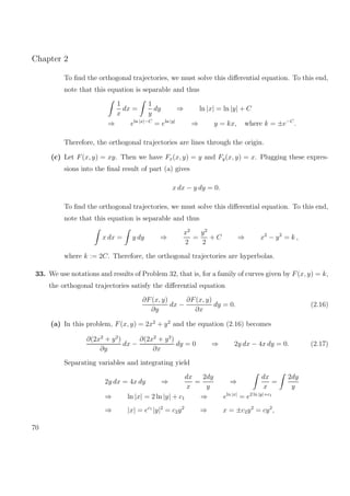 Chapter 2
To ﬁnd the orthogonal trajectories, we must solve this diﬀerential equation. To this end,
note that this equation is separable and thus
1
x
dx =
1
y
dy ⇒ ln |x| = ln |y| + C
⇒ eln |x|−C
= eln |y|
⇒ y = kx, where k = ±e−C
.
Therefore, the orthogonal trajectories are lines through the origin.
(c) Let F(x, y) = xy. Then we have Fx(x, y) = y and Fy(x, y) = x. Plugging these expres-
sions into the ﬁnal result of part (a) gives
x dx − y dy = 0.
To ﬁnd the orthogonal trajectories, we must solve this diﬀerential equation. To this end,
note that this equation is separable and thus
x dx = y dy ⇒
x2
2
=
y2
2
+ C ⇒ x2
− y2
= k ,
where k := 2C. Therefore, the orthogonal trajectories are hyperbolas.
33. We use notations and results of Problem 32, that is, for a family of curves given by F(x, y) = k,
the orthogonal trajectories satisfy the diﬀerential equation
∂F(x, y)
∂y
dx −
∂F(x, y)
∂x
dy = 0. (2.16)
(a) In this problem, F(x, y) = 2x2
+ y2
and the equation (2.16) becomes
∂(2x2
+ y2
)
∂y
dx −
∂(2x2
+ y2
)
∂x
dy = 0 ⇒ 2y dx − 4x dy = 0. (2.17)
Separating variables and integrating yield
2y dx = 4x dy ⇒
dx
x
=
2dy
y
⇒
dx
x
=
2dy
y
⇒ ln |x| = 2 ln |y| + c1 ⇒ eln |x|
= e2 ln |y|+c1
⇒ |x| = ec1
|y|2
= c2y2
⇒ x = ±c2y2
= cy2
,
70
 