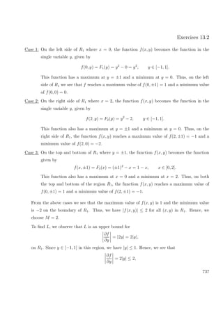 Exercises 13.2
Case 1: On the left side of R1 where x = 0, the function f(x, y) becomes the function in the
single variable y, given by
f(0, y) = F1(y) = y2
− 0 = y2
, y ∈ [−1, 1].
This function has a maximum at y = ±1 and a minimum at y = 0. Thus, on the left
side of R1 we see that f reaches a maximum value of f(0, ±1) = 1 and a minimum value
of f(0, 0) = 0.
Case 2: On the right side of R1 where x = 2, the function f(x, y) becomes the function in the
single variable y, given by
f(2, y) = F2(y) = y2
− 2, y ∈ [−1, 1].
This function also has a maximum at y = ±1 and a minimum at y = 0. Thus, on the
right side of R1, the function f(x, y) reaches a maximum value of f(2, ±1) = −1 and a
minimum value of f(2, 0) = −2.
Case 3: On the top and bottom of R1 where y = ±1, the function f(x, y) becomes the function
given by
f(x, ±1) = F3(x) = (±1)2
− x = 1 − x, x ∈ [0, 2].
This function also has a maximum at x = 0 and a minimum at x = 2. Thus, on both
the top and bottom of the region R1, the function f(x, y) reaches a maximum value of
f(0, ±1) = 1 and a minimum value of f(2, ±1) = −1.
From the above cases we see that the maximum value of f(x, y) is 1 and the minimum value
is −2 on the boundary of R1. Thus, we have |f(x, y)| ≤ 2 for all (x, y) in R1. Hence, we
choose M = 2.
To ﬁnd L, we observe that L is an upper bound for
∂f
∂y
= |2y| = 2|y|,
on R1. Since y ∈ [−1, 1] in this region, we have |y| ≤ 1. Hence, we see that
∂f
∂y
= 2|y| ≤ 2,
737
 