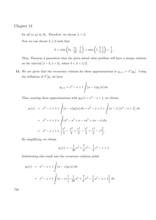 Chapter 13
for all (x, y) in R1. Therefore, we choose L = 2.
Now we can choose h ≥ 0 such that
h < min h1 ,
α1
M
,
1
L
= min 1,
1
2
1
2
=
1
2
.
Thus, Theorem 3 guarantees that the given initial value problem will have a unique solution
on the interval [1 − h, 1 + h], where 0 < h < 1/2.
11. We are given that the recurrence relation for these approximations is yn+1 = T [yn]. Using
the deﬁnition of T [y], we have
yn+1 = x3
− x + 1
x
0
(u − x)yn(u) du.
Thus, starting these approximations with y0(x) = x3
− x + 1, we obtain
y1(x) = x3
− x + 1 +
x
0
(u − x)y0(u) du = x3
− x + 1 +
x
0
(u − x) u3
− u + 1 du
= x3
− x + 1 +
x
0
(u4
− u2
+ u − xu3
+ xu − x) du
= x3
− x + 1 +
x5
5
−
x3
3
+
x2
2
−
x5
4
+
x3
2
− x2
.
By simplifying, we obtain
y1(x) = −
1
20
x5
+
7
6
x3
−
1
2
x2
− x + 1.
Substituting this result into the recurrence relation yields
y2(x) = x3
− x + 1
x
0
(u − x)y1(u) du
= x3
− x + 1
x
0
(u − x) −
1
20
u5
+
7
6
u3
−
1
2
u2
− u + 1 du
738
 
