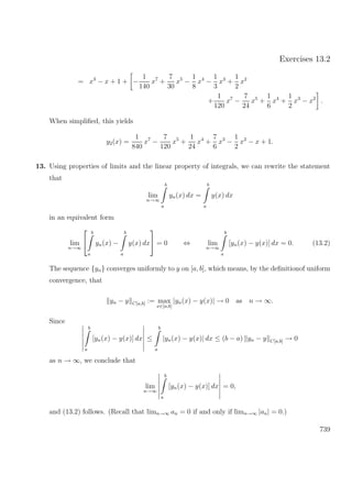 Exercises 13.2
= x3
− x + 1 + −
1
140
x7
+
7
30
x5
−
1
8
x4
−
1
3
x3
+
1
2
x2
+
1
120
x7
−
7
24
x5
+
1
6
x4
+
1
2
x3
− x2
.
When simpliﬁed, this yields
y2(x) =
1
840
x7
−
7
120
x5
+
1
24
x4
+
7
6
x3
−
1
2
x2
− x + 1.
13. Using properties of limits and the linear property of integrals, we can rewrite the statement
that
lim
n→∞
b
a
yn(x) dx =
b
a
y(x) dx
in an equivalent form
lim
n→∞


b
a
yn(x) −
b
a
y(x) dx

 = 0 ⇔ lim
n→∞
b
a
[yn(x) − y(x)] dx = 0. (13.2)
The sequence {yn} converges uniformly to y on [a, b], which means, by the deﬁnitionof uniform
convergence, that
yn − y C[a,b] := max
x∈[a,b]
|yn(x) − y(x)| → 0 as n → ∞.
Since
b
a
[yn(x) − y(x)] dx ≤
b
a
|yn(x) − y(x)| dx ≤ (b − a) yn − y C[a,b] → 0
as n → ∞, we conclude that
lim
n→∞
b
a
[yn(x) − y(x)] dx = 0,
and (13.2) follows. (Recall that limn→∞ an = 0 if and only if limn→∞ |an| = 0.)
739
 