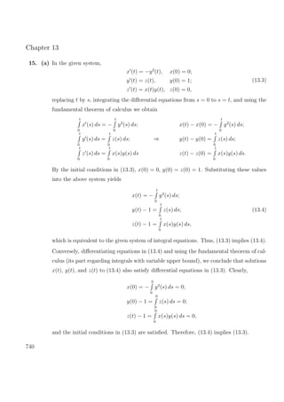 Chapter 13
15. (a) In the given system,
x (t) = −y2
(t), x(0) = 0;
y (t) = z(t), y(0) = 1;
z (t) = x(t)y(t), z(0) = 0,
(13.3)
replacing t by s, integrating the diﬀerential equations from s = 0 to s = t, and using the
fundamental theorem of calculus we obtain
t
0
x (s) ds = −
t
0
y2
(s) ds;
t
0
y (s) ds =
t
0
z(s) ds;
t
0
z (s) ds =
t
0
x(s)y(s) ds
⇒
x(t) − x(0) = −
t
0
y2
(s) ds;
y(t) − y(0) =
t
0
z(s) ds;
z(t) − z(0) =
t
0
x(s)y(s) ds.
By the initial conditions in (13.3), x(0) = 0, y(0) = z(0) = 1. Substituting these values
into the above system yields
x(t) = −
t
0
y2
(s) ds;
y(t) − 1 =
t
0
z(s) ds;
z(t) − 1 =
t
0
x(s)y(s) ds,
(13.4)
which is equivalent to the given system of integral equations. Thus, (13.3) implies (13.4).
Conversely, diﬀerentiating equations in (13.4) and using the fundamental theorem of cal-
culus (its part regarding integrals with variable upper bound), we conclude that solutions
x(t), y(t), and z(t) to (13.4) also satisfy diﬀerential equations in (13.3). Clearly,
x(0) = −
0
0
y2
(s) ds = 0;
y(0) − 1 =
0
0
z(s) ds = 0;
z(t) − 1 =
0
0
x(s)y(s) ds = 0,
and the initial conditions in (13.3) are satisﬁed. Therefore, (13.4) implies (13.3).
740
 