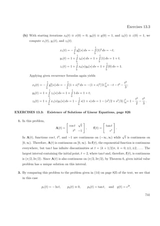 Exercises 13.3
(b) With starting iterations x0(t) ≡ x(0) = 0, y0(t) ≡ y(0) = 1, and z0(t) ≡ z(0) = 1, we
compute x1(t), y1(t), and z1(t).
x1(t) = −
t
0
y2
0(s) ds = −
t
0
(1)2
ds = −t;
y1(t) = 1 +
t
0
z0(s) ds = 1 +
t
0
(1) ds = 1 + t;
z1(t) = 1 +
t
0
x0(s)y0(s) ds = 1 +
t
0
(0) ds = 1.
Applying given recurrence formulas again yields
x2(t) = −
t
0
y2
1(s) ds = −
t
0
(1 + s)2
ds = −(1 + s)3
/3
t
0
= −t − t2
−
t3
3
;
y2(t) = 1 +
t
0
z1(s) ds = 1 +
t
0
1 ds = 1 + t;
z2(t) = 1 +
t
0
x1(s)y1(s) ds = 1 −
t
0
s(1 + s) ds = 1 − (s2
/2 + s3
/3)
t
0
= 1 −
t2
2
−
t3
3
.
EXERCISES 13.3: Existence of Solutions of Linear Equations, page 826
1. In this problem,
A(t) =
cos t
√
t
t3
−1
, f(t) =
tan t
et
.
In A(t), functions cos t, t3
, and −1 are continuous on (−∞, ∞) while
√
t is continuous on
[0, ∞). Therefore, A(t) is continuous on [0, ∞). In f(t), the exponential function is continuous
everywhere, but tan t has inﬁnite discontinuities at t = (k + 1/2)π, k = 0, ±1, ±2, . . .. The
largest interval containing the initial point, t = 2, where tan t and, therefore, f(t), is continuous
is (π/2, 3π/2). Since A(t) is also continuous on (π/2, 3π/2), by Theorem 6, given initial value
problem has a unique solution on this interval.
3. By comparing this problem to the problem given in (14) on page 825 of the text, we see that
in this case
p1(t) = − ln t, p2(t) ≡ 0, p3(t) = tan t, and g(t) = e2t
.
741
 