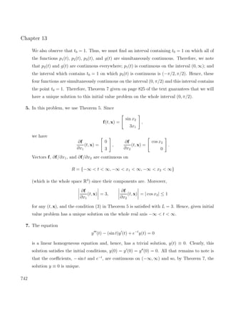 Chapter 13
We also observe that t0 = 1. Thus, we must ﬁnd an interval containing t0 = 1 on which all of
the functions p1(t), p2(t), p3(t), and g(t) are simultaneously continuous. Therefore, we note
that p2(t) and g(t) are continuous everywhere; p1(t) is continuous on the interval (0, ∞); and
the interval which contains t0 = 1 on which p3(t) is continuous is (−π/2, π/2). Hence, these
four functions are simultaneously continuous on the interval (0, π/2) and this interval contains
the point t0 = 1. Therefore, Theorem 7 given on page 825 of the text guarantees that we will
have a unique solution to this initial value problem on the whole interval (0, π/2).
5. In this problem, we use Theorem 5. Since
f(t, x) =
sin x2
3x1
,
we have
∂f
∂x1
(t, x) =
0
3
,
∂f
∂x2
(t, x) =
cos x2
0
.
Vectors f, ∂f/∂x1, and ∂f/∂x2 are continuous on
R = {−∞ < t < ∞, −∞ < x1 < ∞, −∞ < x2 < ∞}
(which is the whole space R3
) since their components are. Moreover,
∂f
∂x1
(t, x) = 3,
∂f
∂x2
(t, x) = | cos x2| ≤ 1
for any (t, x), and the condition (3) in Theorem 5 is satisﬁed with L = 3. Hence, given initial
value problem has a unique solution on the whole real axis −∞ < t < ∞.
7. The equation
y (t) − (sin t)y (t) + e−t
y(t) = 0
is a linear homogeneous equation and, hence, has a trivial solution, y(t) ≡ 0. Clearly, this
solution satisﬁes the initial conditions, y(0) = y (0) = y (0) = 0. All that remains to note is
that the coeﬃcients, − sin t and e−t
, are continuous on (−∞, ∞) and so, by Theorem 7, the
solution y ≡ 0 is unique.
742
 