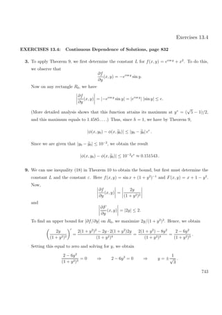 Exercises 13.4
EXERCISES 13.4: Continuous Dependence of Solutions, page 832
3. To apply Theorem 9, we ﬁrst determine the constant L for f(x, y) = ecos y
+ x2
. To do this,
we observe that
∂f
∂y
(x, y) = −ecos y
sin y.
Now on any rectangle R0, we have
∂f
∂y
(x, y) = |−ecos y
sin y| = |ecos y
| |sin y| ≤ e.
(More detailed analysis shows that this function attains its maximum at y∗
= (
√
5 − 1)/2,
and this maximum equals to 1.4585 . . ..) Thus, since h = 1, we have by Theorem 9,
|φ(x, y0) − φ(x, y0)| ≤ |y0 − y0| ee
.
Since we are given that |y0 − y0| ≤ 10−2
, we obtain the result
|φ(x, y0) − φ(x, y0)| ≤ 10−2
ee
≈ 0.151543 .
9. We can use inequality (18) in Theorem 10 to obtain the bound, but ﬁrst must determine the
constant L and the constant ε. Here f(x, y) = sin x + (1 + y2
)−1
and F(x, y) = x + 1 − y2
.
Now,
∂f
∂y
(x, y) =
2y
(1 + y2)2
and
∂F
∂y
(x, y) = |2y| ≤ 2.
To ﬁnd an upper bound for |∂f/∂y| on R0, we maximize 2y/(1 + y2
)2
. Hence, we obtain
2y
(1 + y2)2
=
2(1 + y2
)2
− 2y · 2(1 + y2
)2y
(1 + y2)4
=
2(1 + y2
) − 8y2
(1 + y2)3
=
2 − 6y2
(1 + y2)3
.
Setting this equal to zero and solving for y, we obtain
2 − 6y2
(1 + y2)3
= 0 ⇒ 2 − 6y2
= 0 ⇒ y = ±
1
√
3
.
743
 