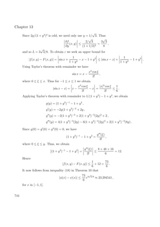 Chapter 13
Since 2y/(1 + y2
)2
is odd, we need only use y = 1/
√
3. Thus
∂f
∂y
(x, y) ≤
2/
√
3
(1 + 1/3)2
=
3
√
3
8
,
and so L = 3
√
3/8. To obtain ε we seek an upper bound for
|f(x, y) − F(x, y)| = sin x +
1
1 + y2
− x − 1 + y2
≤ |sin x − x| +
1
1 + y2
− 1 + y2
.
Using Taylor’s theorem with remainder we have
sin x = x −
x3
cos ξ
3!
,
where 0 ≤ ξ ≤ x. Thus for −1 ≤ x ≤ 1 we obtain
|sin x − x| = x −
x3
cos ξ
3!
− x =
|x|3
cos ξ
3!
≤
1
6
.
Applying Taylor’s theorem with remainder to 1/(1 + y2
) − 1 + y2
, we obtain
g(y) = (1 + y2
)−1
− 1 + y2
,
g (y) = −2y(1 + y2
)−2
+ 2y ,
g (y) = −2(1 + y2
)−2
+ 2(1 + y2
)−3
(2y)2
+ 2 ,
g (y) = 4(1 + y2
)−3
(2y) − 6(1 + y2
)−4
(2y)3
+ 2(1 + y2
)−3
(8y) .
Since g(0) = g (0) = g (0) = 0, we have
(1 + y2
)−1
− 1 + y2
=
g (ξ)
3!
,
where 0 ≤ ξ ≤ y. Thus, we obtain
(1 + y2
)−1
− 1 + y2
=
g (ξ)
3!
≤
8 + 48 + 16
6
= 12.
Hence
|f(x, y) − F(x, y)| ≤
1
6
+ 12 =
73
6
.
It now follows from inequality (18) in Theorem 10 that
|φ(x) − ψ(x)| ≤
73
6
e3
√
3/8
≈ 23.294541 ,
for x in [−1, 1].
744
 