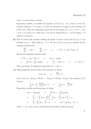 Exercises 2.4
where c as any nonzero constant.
Separating variables, we divided the equation (2.17) by xy. As a result, we lost two
constant solutions x ≡ 0 and y ≡ 0 (see the discussion on pages 44–45 of Section 2.2
of the text). Thus the orthogonal trajectories for the family 2x2
+ y2
= k are x = cy2
,
c = 0, x ≡ 0, and y ≡ 0. (Note that x ≡ 0 can be obtained from x = cy2
by taking c = 0
while y ≡ 0 cannot.)
(b) First we rewrite the equation deﬁning the family of curves in the form F(x, y) = k by
dividing it by x4
. This yields yx−4
= k. We use (2.17) to set up an equation for the
orthogonal trajectories:
∂F
∂x
= −4yx−5
,
∂F
∂y
= x−4
⇒ x−4
dx − −4yx−5
dy = 0 .
Solving this separable equation yields
x−4
dx = −4yx−5
dy = 0 ⇒ x dx = −4y dy
⇒ x dx = (−4y)dy ⇒
x2
2
= −2y2
+ c1 ⇒ x2
+ 4y2
= c.
Thus, the family of orthogonal trajectories is x2
+ 4y2
= c.
(c) Taking logarithm of both sides of the equation, we obtain
ln y = kx ⇒
ln y
x
= k,
and so F(x, y) = (ln y)/x, ∂F/∂x = −(ln y)/x2
, ∂F/∂y = 1/(xy). The equation (2.17)
becomes
1
xy
dx − −
ln y
x2
dy = 0 ⇒
1
xy
dx = −
ln y
x2
dy.
Separating variables and integrating, we obtain
x dx = −y ln y dy ⇒ x dx = − y ln y dy
⇒
x2
2
= −
y2
2
ln y +
y2
2
·
1
y
dy = −
y2
2
ln y +
y2
4
+ c1
⇒
x2
2
+
y2
2
ln y −
y2
4
= c1 ⇒ 2x2
+ 2y2
ln y − y2
= c,
where c := 4c1, and we have used integration by parts to ﬁnd y ln y dy.
71
 