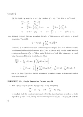 Chapter 2
(d) We divide the equation, y2
= kx, by x and get y2
/x = k. Thus, F(x, y) = y2
/x and
∂F
∂x
= −
y2
x2
,
∂F
∂y
=
2y
x
⇒
2y
x
dx − −
y2
x2
dy = 0 ⇒
2y
x
dx = −
y2
x2
dy
⇒ 2x dx = −y dy ⇒ x2
= −
y2
2
+ c1 ⇒ 2x2
+ y2
= c.
35. Applying Leibniz’s theorem, we switch the order of diﬀerentiation (with respect to y) and
integration. This yields
g = N(x, y) −
x
x0
∂
∂y
M(t, y) dt.
Therefore, g is diﬀerentiable (even continuously) with respect to x as a diﬀerence of two
(continuously) diﬀerentiable functions, N(x, y) and an integral with variable upper bound of
a continuous function My(t, y). Taking partial derivatives of both sides with respect to x and
using fundamental theorem of calculus, we obtain
∂ (g )
∂x
=
∂
∂x

N(x, y) −
x
x0
∂
∂y
M(t, y) dt


=
∂
∂x
N(x, y) −
∂
∂x


x
x0
∂
∂y
M(t, y) dt

 =
∂
∂x
N(x, y) −
∂
∂y
M(x, y) = 0
due to (5). Thus ∂ (g ) /∂x ≡ 0 which implies that g does not depend on x (a consequence of
mean value theorem).
EXERCISES 2.5: Special Integrating Factors, page 71
1. Here M(x, y) = 2y3
+ 2y2
and N(x, y) = 3y2
x + 2xy. Computing
∂M
∂y
= 6y2
+ 4y and
∂N
∂x
= 3y2
+ 2y ,
we conclude that this equation is not exact. Note that these functions, as well as M itself,
depend on y only. Then, clearly, so does the expression (∂N/∂x − ∂M/∂y)/M, and the
72
 