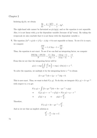 Chapter 2
Isolating dy/dx, we obtain
dy
dx
=
y − 2y2
x
x
=
y
x
− 2y2
.
The right-hand side cannot be factorized as p(x)q(y), and so the equation is not separable.
Also, it is not linear with y as the dependent variable (because of 2y2
term). By taking the
reciprocals we also conclude that it is not linear with the dependent variable x.
7. The equation (3x2
+ y) dx + (x2
y − x) dy = 0 is not separable or linear. To see if it is exact,
we compute
∂M
∂y
= 1 = 2xy − 1 =
∂N
∂x
.
Thus, the equation is not exact. To see if we can ﬁnd an integrating factor, we compute
∂M/∂y − ∂N/∂x
N
=
2 − 2xy
x2y − x
=
−2(xy − 1)
x(xy − 1)
=
−2
x
.
From this we see that the integrating factor will be
µ(x) = exp
−2
x
dx = exp (−2 ln |x|) = x−2
.
To solve the equation, we multiply it by the integrating factor x−2
to obtain
(3 + yx−2
) dx + (y − x−1
) dy = 0.
This is now exact. Thus, we want to ﬁnd F(x, y). To do this, we integrate M(x, y) = 3+yx−2
with respect to x to get
F(x, y) = 3 + yx−2
dx = 3x − yx−1
+ g(y)
⇒ Fy(x, y) = −x−1
+ g (y) = N(x, y) = y − x−1
⇒ g (y) = y ⇒ g(y) =
y2
2
.
Therefore,
F(x, y) = 3x − yx−1
+
y2
2
.
And so we see that an implicit solution is
y2
2
−
y
x
+ 3x = C.
74
 