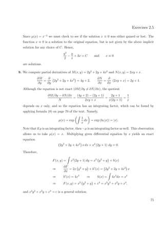 Exercises 2.5
Since µ(x) = x−2
we must check to see if the solution x ≡ 0 was either gained or lost. The
function x ≡ 0 is a solution to the original equation, but is not given by the above implicit
solution for any choice of C. Hence,
y2
2
−
y
x
+ 3x = C and x ≡ 0
are solutions.
9. We compute partial derivatives of M(x, y) = 2y2
+ 2y + 4x2
and N(x, y) = 2xy + x.
∂M
∂y
=
∂
∂y
2y2
+ 2y + 4x2
= 4y + 2,
∂N
∂x
=
∂
∂x
(2xy + x) = 2y + 1.
Although the equation is not exact (∂M/∂y = ∂N/∂x), the quotient
∂M/∂y − ∂N/∂x
N
=
(4y + 2) − (2y + 1)
2xy + x
=
2y + 1
x(2y + 1)
=
1
x
depends on x only, and so the equation has an integrating factor, which can be found by
applying formula (8) on page 70 of the text. Namely,
µ(x) = exp
1
x
dx = exp (ln |x|) = |x|.
Note that if µ is an integrating factor, then −µ is an integrating factor as well. This observation
allows us to take µ(x) = x. Multiplying given diﬀerential equation by x yields an exact
equation
2y2
+ 2y + 4x2
x dx + x2
(2y + 1) dy = 0.
Therefore,
F(x, y) = x2
(2y + 1) dy = x2
y2
+ y + h(x)
⇒
∂F
∂x
= 2x y2
+ y + h (x) = 2y2
+ 2y + 4x2
x
⇒ h (x) = 4x3
⇒ h(x) = 4x3
dx = x4
⇒ F(x, y) = x2
y2
+ y + x4
= x2
y2
+ x2
y + x4
,
and x2
y2
+ x2
y + x4
= c is a general solution.
75
 