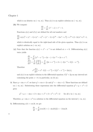 Chapter 1
which is an identity on (−∞, ∞). Thus φ(x) is an explicit solution on (−∞, ∞).
(b) We compute
dφ
dx
=
d
dx
(ex
− x) = ex
− 1.
Functions φ(x) and φ (x) are deﬁned for all real numbers and
dφ
dx
+φ(x)2
= (ex
− 1)+(ex
− x)2
= (ex
− 1)+ e2x
− 2xex
+ x2
= e2x
+(1−2x)ex
+x2
−1,
which is identically equal to the right-hand side of the given equation. Thus φ(x) is an
explicit solution on (−∞, ∞).
(c) Note that the function φ(x) = x2
− x−1
is not deﬁned at x = 0. Diﬀerentiating φ(x)
twice yields
dφ
dx
=
d
dx
x2
− x−1
= 2x − (−1)x−2
= 2x + x−2
;
d2
φ
dx2
=
d
dx
dφ
dx
=
d
dx
2x + x−2
= 2 + (−2)x−3
= 2 1 − x−3
.
Therefore
x2 d2
φ
dx2
= x2
· 2 1 − x−3
= 2 x2
− x−1
= 2φ(x),
and φ(x) is an explicit solution to the diﬀerential equation x2
y = 2y on any interval not
containing the point x = 0, in particular, on (0, ∞).
3. Since y = sin x+x2
, we have y = cos x+2x and y = − sin x+2. These functions are deﬁned
on (−∞, ∞). Substituting these expressions into the diﬀerential equation y + y = x2
+ 2
gives
y + y = − sin x + 2 + sin x + x2
= 2 + x2
= x2
+ 2 for all x in (−∞, ∞).
Therefore, y = sin x + x2
is a solution to the diﬀerential equation on the interval (−∞, ∞).
5. Diﬀerentiating x(t) = cos 2t, we get
dx
dt
=
d
dt
(cos 2t) = (− sin 2t)(2) = −2 sin 2t.
4
 