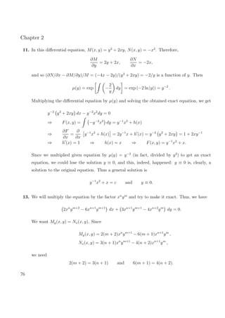 Chapter 2
11. In this diﬀerential equation, M(x, y) = y2
+ 2xy, N(x, y) = −x2
. Therefore,
∂M
∂y
= 2y + 2x,
∂N
∂x
= −2x,
and so (∂N/∂x − ∂M/∂y)/M = (−4x − 2y)/(y2
+ 2xy) = −2/y is a function of y. Then
µ(y) = exp −
2
y
dy = exp (−2 ln |y|) = y−2
.
Multiplying the diﬀerential equation by µ(y) and solving the obtained exact equation, we get
y−2
y2
+ 2xy dx − y−2
x2
dy = 0
⇒ F(x, y) = −y−2
x2
dy = y−1
x2
+ h(x)
⇒
∂F
∂x
=
∂
∂x
y−1
x2
+ h(x) = 2y−1
x + h (x) = y−2
y2
+ 2xy = 1 + 2xy−1
⇒ h (x) = 1 ⇒ h(x) = x ⇒ F(x, y) = y−1
x2
+ x.
Since we multiplied given equation by µ(y) = y−2
(in fact, divided by y2
) to get an exact
equation, we could lose the solution y ≡ 0, and this, indeed, happened: y ≡ 0 is, clearly, a
solution to the original equation. Thus a general solution is
y−1
x2
+ x = c and y ≡ 0.
13. We will multiply the equation by the factor xn
ym
and try to make it exact. Thus, we have
2xn
ym+2
− 6xn+1
ym+1
dx + 3xn+1
ym+1
− 4xn+2
ym
dy = 0.
We want My(x, y) = Nx(x, y). Since
My(x, y) = 2(m + 2)xn
ym+1
− 6(m + 1)xn+1
ym
,
Nx(x, y) = 3(n + 1)xn
ym+1
− 4(n + 2)xn+1
ym
,
we need
2(m + 2) = 3(n + 1) and 6(m + 1) = 4(n + 2).
76
 