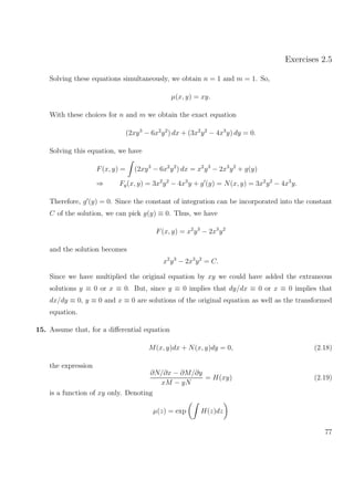 Exercises 2.5
Solving these equations simultaneously, we obtain n = 1 and m = 1. So,
µ(x, y) = xy.
With these choices for n and m we obtain the exact equation
(2xy3
− 6x2
y2
) dx + (3x2
y2
− 4x3
y) dy = 0.
Solving this equation, we have
F(x, y) = (2xy3
− 6x2
y2
) dx = x2
y3
− 2x3
y2
+ g(y)
⇒ Fy(x, y) = 3x2
y2
− 4x3
y + g (y) = N(x, y) = 3x2
y2
− 4x3
y.
Therefore, g (y) = 0. Since the constant of integration can be incorporated into the constant
C of the solution, we can pick g(y) ≡ 0. Thus, we have
F(x, y) = x2
y3
− 2x3
y2
and the solution becomes
x2
y3
− 2x3
y2
= C.
Since we have multiplied the original equation by xy we could have added the extraneous
solutions y ≡ 0 or x ≡ 0. But, since y ≡ 0 implies that dy/dx ≡ 0 or x ≡ 0 implies that
dx/dy ≡ 0, y ≡ 0 and x ≡ 0 are solutions of the original equation as well as the transformed
equation.
15. Assume that, for a diﬀerential equation
M(x, y)dx + N(x, y)dy = 0, (2.18)
the expression
∂N/∂x − ∂M/∂y
xM − yN
= H(xy) (2.19)
is a function of xy only. Denoting
µ(z) = exp H(z)dz
77
 