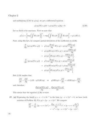 Chapter 2
and multiplying (2.18) by µ(xy), we get a diﬀerential equation
µ(xy)M(x, y)dx + µ(xy)N(x, y)dy = 0. (2.20)
Let us check it for exactness. First we note that
µ (z) = exp H(z)dz = exp H(z)dz H(z)dz = µ(z)H(z).
Next, using this fact, we compute partial derivatives of the coeﬃcients in (2.20).
∂
∂y
{µ(xy)M(x, y)} = µ (xy)
∂(xy)
∂y
M(x, y) + µ(xy)
∂M(x, y)
∂y
= µ(xy)H(xy) xM(x, y) + µ(xy)
∂M(x, y)
∂y
= µ(xy) H(xy) xM(x, y) +
∂M(x, y)
∂y
,
∂
∂x
{µ(xy)N(x, y)} = µ (xy)
∂(xy)
∂x
N(x, y) + µ(xy)
∂N(x, y)
∂x
= µ(xy)H(xy) yN(x, y) + µ(xy)
∂N(x, y)
∂x
= µ(xy) H(xy) yN(x, y) +
∂N(x, y)
∂x
.
But (2.19) implies that
∂N
∂x
−
∂M
∂y
= (xM − yN)H(xy) ⇔ yNH(xy) +
∂N
∂x
= xMH(xy) +
∂M
∂y
,
and, therefore,
∂[µ(xy)M(x, y)]
∂y
=
∂[µ(xy)N(x, y)]
∂x
.
This means that the equation (2.20) is exact.
17. (a) Expressing the family y = x − 1 + ke−x
in the form (y − x + 1)ex
= k, we have (with
notation of Problem 32) F(x, y) = (y − x + 1)ex
. We compute
∂F
∂x
=
∂
∂x
[(y − x + 1)ex
] =
∂(y − x + 1)
∂x
ex
+ (y − x + 1)
d(ex
)
dx
= −ex
+ (y − x + 1)ex
= (y − x)ex
,
78
 