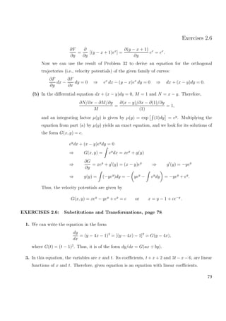 Exercises 2.6
∂F
∂y
=
∂
∂y
[(y − x + 1)ex
] =
∂(y − x + 1)
∂y
ex
= ex
.
Now we can use the result of Problem 32 to derive an equation for the orthogonal
trajectories (i.e., velocity potentials) of the given family of curves:
∂F
∂y
dx −
∂F
∂x
dy = 0 ⇒ ex
dx − (y − x)ex
dy = 0 ⇒ dx + (x − y)dy = 0.
(b) In the diﬀerential equation dx + (x − y)dy = 0, M = 1 and N = x − y. Therefore,
∂N/∂x − ∂M/∂y
M
=
∂(x − y)/∂x − ∂(1)/∂y
(1)
= 1,
and an integrating factor µ(y) is given by µ(y) = exp (1)dy = ey
. Multiplying the
equation from part (a) by µ(y) yields an exact equation, and we look for its solutions of
the form G(x, y) = c.
ey
dx + (x − y)ey
dy = 0
⇒ G(x, y) = ey
dx = xey
+ g(y)
⇒
∂G
∂y
= xey
+ g (y) = (x − y)ey
⇒ g (y) = −yey
⇒ g(y) = (−yey
)dy = − yey
− ey
dy = −yey
+ ey
.
Thus, the velocity potentials are given by
G(x, y) = xey
− yey
+ ey
= c or x = y − 1 + ce−y
.
EXERCISES 2.6: Substitutions and Transformations, page 78
1. We can write the equation in the form
dy
dx
= (y − 4x − 1)2
= [(y − 4x) − 1]2
= G(y − 4x),
where G(t) = (t − 1)2
. Thus, it is of the form dy/dx = G(ax + by).
3. In this equation, the variables are x and t. Its coeﬃcients, t + x + 2 and 3t − x − 6, are linear
functions of x and t. Therefore, given equation is an equation with linear coeﬃcients.
79
 