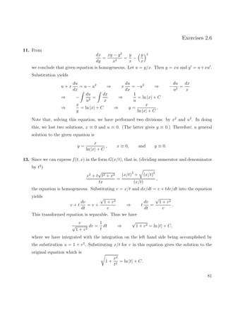 Exercises 2.6
11. From
dx
dy
=
xy − y2
x2
=
y
x
−
y
x
2
we conclude that given equation is homogeneous. Let u = y/x. Then y = xu and y = u+xu .
Substitution yields
u + x
du
dx
= u − u2
⇒ x
du
dx
= −u2
⇒ −
du
u2
=
dx
x
⇒ −
du
u2
=
dx
x
⇒
1
u
= ln |x| + C
⇒
x
y
= ln |x| + C ⇒ y =
x
ln |x| + C
.
Note that, solving this equation, we have performed two divisions: by x2
and u2
. In doing
this, we lost two solutions, x ≡ 0 and u ≡ 0. (The latter gives y ≡ 0.) Therefore, a general
solution to the given equation is
y =
x
ln |x| + C
, x ≡ 0, and y ≡ 0.
13. Since we can express f(t, x) in the form G(x/t), that is, (dividing numerator and denominator
by t2
)
x2
+ t
√
t2 + x2
tx
=
(x/t)2
+ (x/t)2
(x/t)
,
the equation is homogeneous. Substituting v = x/t and dx/dt = v + tdv/dt into the equation
yields
v + t
dv
dt
= v +
√
1 + v2
v
⇒ t
dv
dt
=
√
1 + v2
v
.
This transformed equation is separable. Thus we have
v
√
1 + v2
dv =
1
t
dt ⇒
√
1 + v2 = ln |t| + C,
where we have integrated with the integration on the left hand side being accomplished by
the substitution u = 1 + v2
. Substituting x/t for v in this equation gives the solution to the
original equation which is
1 +
x2
t2
= ln |t| + C.
81
 