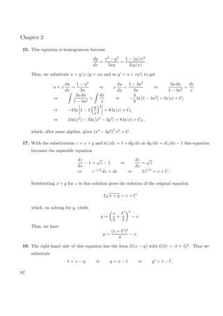 Chapter 2
15. This equation is homogeneous because
dy
dx
=
x2
− y2
3xy
=
1 − (y/x)2
3(y/x)
.
Thus, we substitute u = y/x (y = xu and so y = u + xu ) to get
u + x
du
dx
=
1 − u2
3u
⇒ x
du
dx
=
1 − 4u2
3u
⇒
3u du
1 − 4u2
=
dx
x
⇒
3u du
1 − 4u2
=
dx
x
⇒ −
3
8
ln 1 − 4u2
= ln |x| + C1
⇒ −3 ln 1 − 4
y
x
2
= 8 ln |x| + C2
⇒ 3 ln(x2
) − 3 ln x2
− 4y2
= 8 ln |x| + C2 ,
which, after some algebra, gives (x2
− 4y2
)
3
x2
= C.
17. With the substitutions z = x + y and dz/dx = 1 + dy/dx or dy/dx = dz/dx − 1 this equation
becomes the separable equation
dz
dx
− 1 =
√
z − 1 ⇒
dz
dx
=
√
z
⇒ z−1/2
dz = dx ⇒ 2z1/2
= x + C .
Substituting x + y for z in this solution gives the solution of the original equation
2
√
x + y = x + C
which, on solving for y, yields
y =
x
2
+
C
2
2
− x.
Thus, we have
y =
(x + C)2
4
− x.
19. The right-hand side of this equation has the form G(x − y) with G(t) = (t + 5)2
. Thus we
substitute
t = x − y ⇒ y = x − t ⇒ y = 1 − t ,
82
 